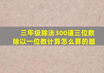 三年级除法300道三位数除以一位数计算怎么算的题