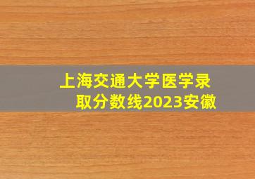 上海交通大学医学录取分数线2023安徽