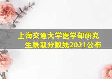 上海交通大学医学部研究生录取分数线2021公布