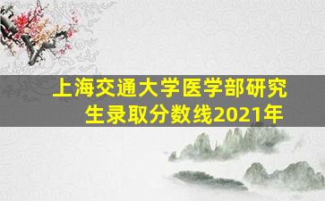 上海交通大学医学部研究生录取分数线2021年