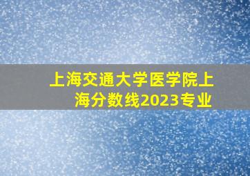 上海交通大学医学院上海分数线2023专业