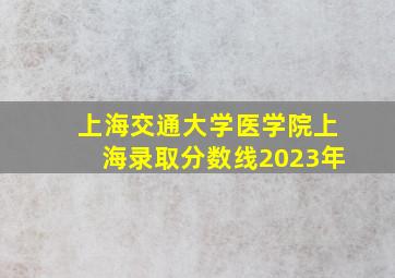 上海交通大学医学院上海录取分数线2023年