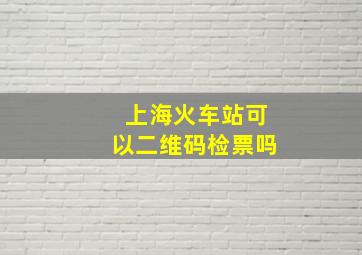 上海火车站可以二维码检票吗