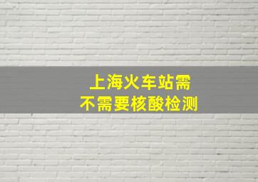 上海火车站需不需要核酸检测