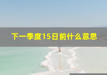 下一季度15日前什么意思