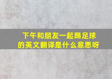 下午和朋友一起踢足球的英文翻译是什么意思呀