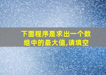 下面程序是求出一个数组中的最大值,请填空