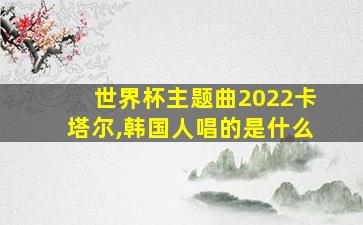 世界杯主题曲2022卡塔尔,韩国人唱的是什么