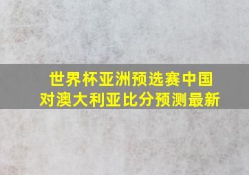 世界杯亚洲预选赛中国对澳大利亚比分预测最新