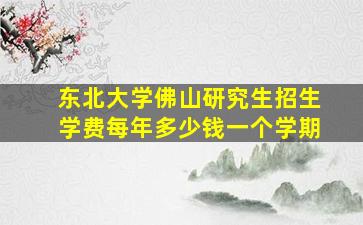 东北大学佛山研究生招生学费每年多少钱一个学期