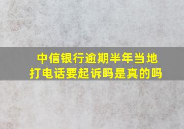 中信银行逾期半年当地打电话要起诉吗是真的吗