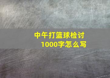 中午打篮球检讨1000字怎么写