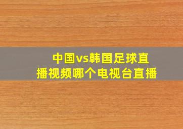 中国vs韩国足球直播视频哪个电视台直播