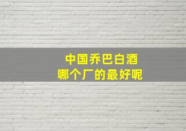 中国乔巴白酒哪个厂的最好呢