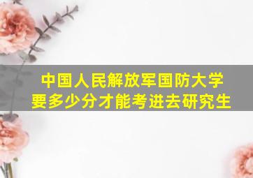 中国人民解放军国防大学要多少分才能考进去研究生