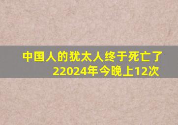 中国人的犹太人终于死亡了22024年今晚上12次