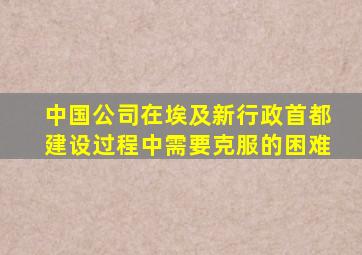 中国公司在埃及新行政首都建设过程中需要克服的困难