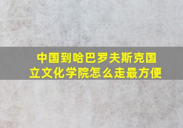 中国到哈巴罗夫斯克国立文化学院怎么走最方便