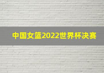 中国女篮2022世界杯决赛