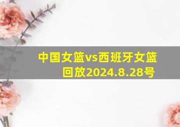 中国女篮vs西班牙女篮回放2024.8.28号