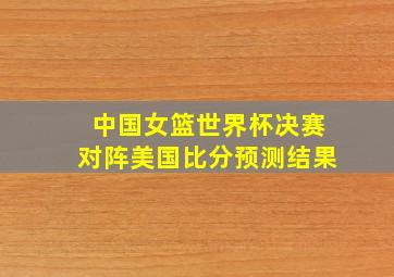 中国女篮世界杯决赛对阵美国比分预测结果