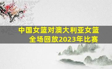 中国女篮对澳大利亚女篮全场回放2023年比赛