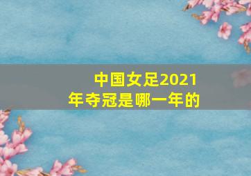 中国女足2021年夺冠是哪一年的