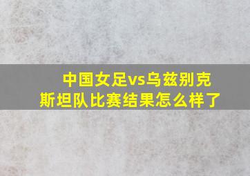 中国女足vs乌兹别克斯坦队比赛结果怎么样了