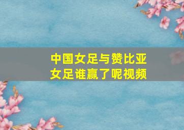 中国女足与赞比亚女足谁赢了呢视频