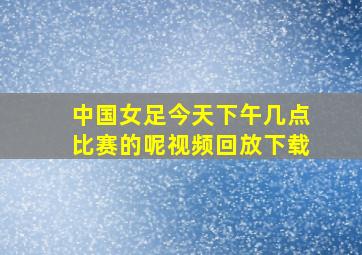 中国女足今天下午几点比赛的呢视频回放下载