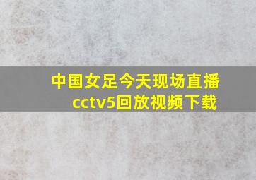 中国女足今天现场直播cctv5回放视频下载