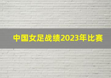 中国女足战绩2023年比赛