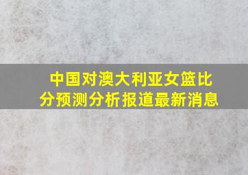 中国对澳大利亚女篮比分预测分析报道最新消息