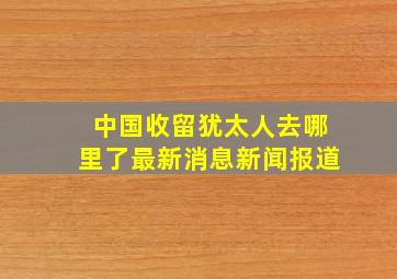 中国收留犹太人去哪里了最新消息新闻报道