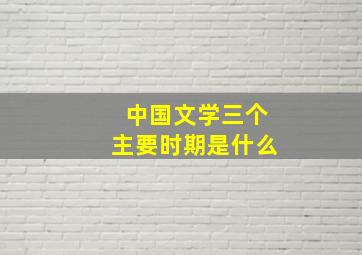 中国文学三个主要时期是什么