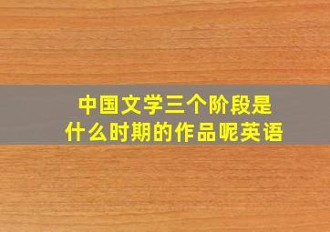 中国文学三个阶段是什么时期的作品呢英语