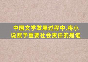 中国文学发展过程中,将小说赋予重要社会责任的是谁