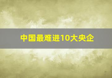 中国最难进10大央企