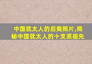 中国犹太人的后裔照片,揭秘中国犹太人的十支派祖先