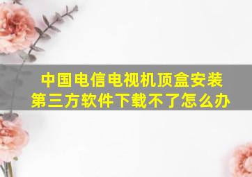 中国电信电视机顶盒安装第三方软件下载不了怎么办