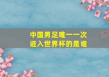 中国男足唯一一次进入世界杯的是谁