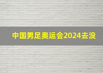 中国男足奥运会2024去没