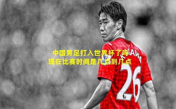 中国男足打入世界杯了吗现在比赛时间是几点到几点