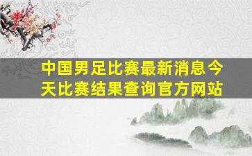 中国男足比赛最新消息今天比赛结果查询官方网站