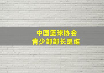 中国篮球协会青少部部长是谁