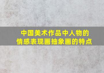 中国美术作品中人物的情感表现画抽象画的特点