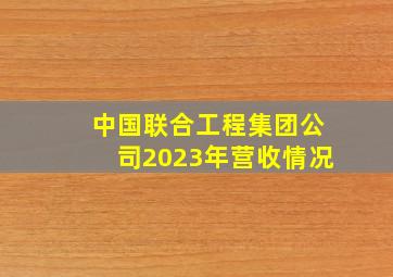 中国联合工程集团公司2023年营收情况