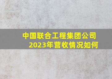 中国联合工程集团公司2023年营收情况如何