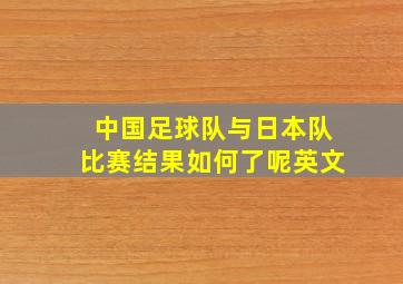 中国足球队与日本队比赛结果如何了呢英文