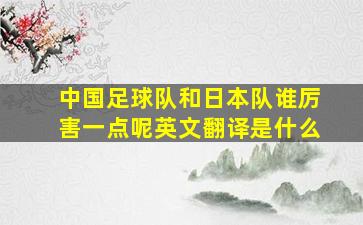 中国足球队和日本队谁厉害一点呢英文翻译是什么